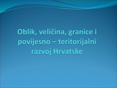 Oblik, veličina, granice i povijesno – teritorijalni razvoj Hrvatske