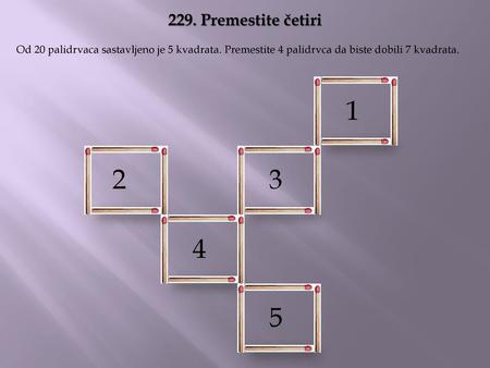 229. Premestite četiri Od 20 palidrvaca sastavljeno je 5 kvadrata. Premestite 4 palidrvca da biste dobili 7 kvadrata. 1 2 3 4 5.