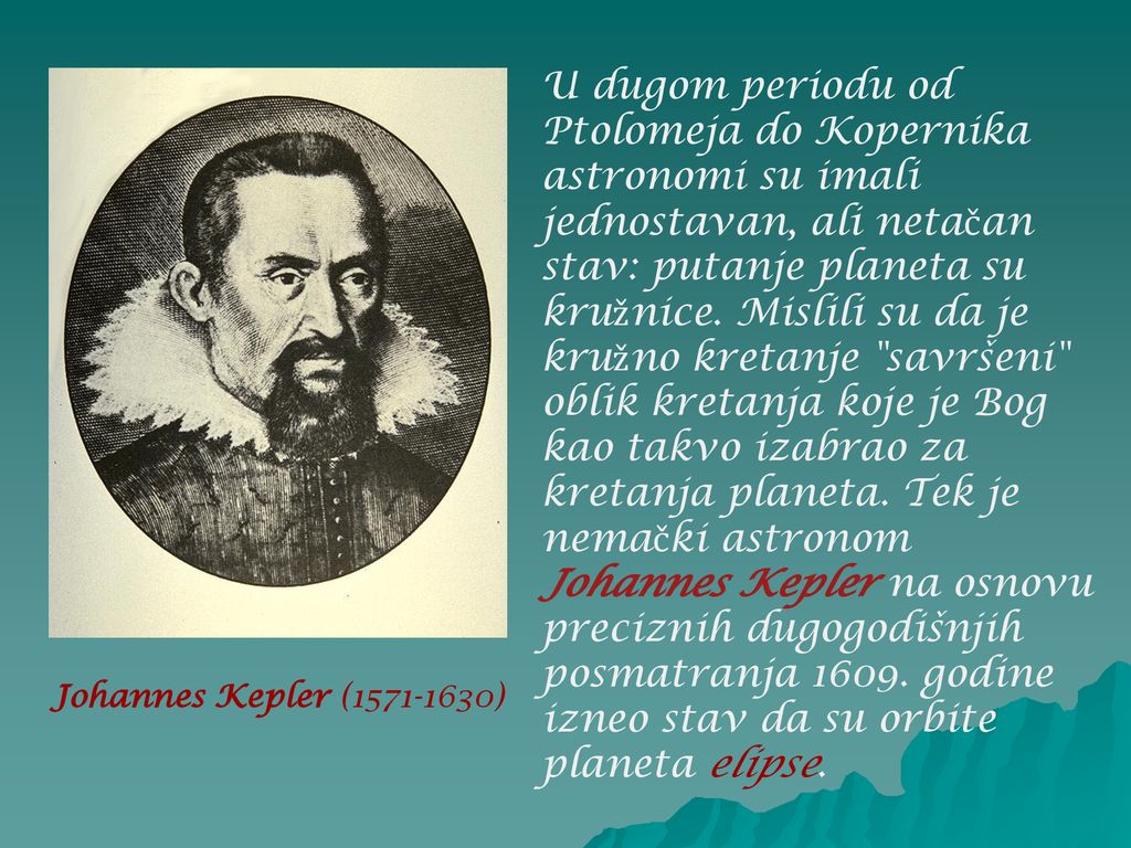 U dugom periodu od Ptolomeja do Kopernika astronomi su imali jednostavan, ali netačan stav: putanje planeta su kružnice. Mislili su da je kružno kretanje savršeni oblik kretanja koje je Bog kao takvo izabrao za kretanja planeta. Tek je nemački astronom Johannes Kepler na osnovu preciznih dugogodišnjih posmatranja godine izneo stav da su orbite planeta elipse.