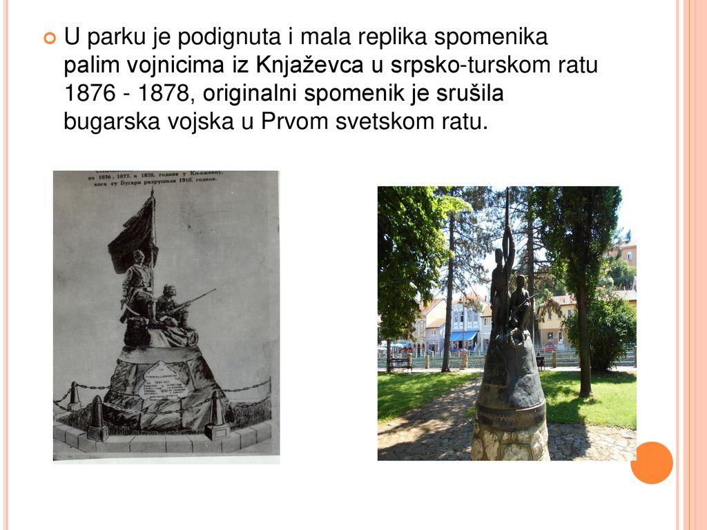 U parku je podignuta i mala replika spomenika palim vojnicima iz Knjaževca u srpsko-turskom ratu , originalni spomenik je srušila bugarska vojska u Prvom svetskom ratu.