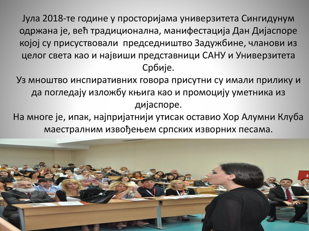 Јула 2018-те године у просторијама универзитета Сингидунум одржана је, већ традиционална, манифестација Дан Дијаспоре којој су присуствовали председништвo Задужбине, чланови из целог света као и највиши представници САНУ и Универзитета Србије.