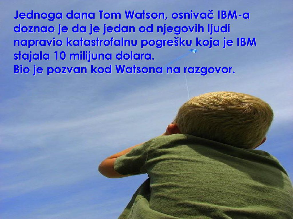 Jednoga dana Tom Watson, osnivač IBM-a doznao je da je jedan od njegovih ljudi napravio katastrofalnu pogrešku koja je IBM stajala 10 milijuna dolara.