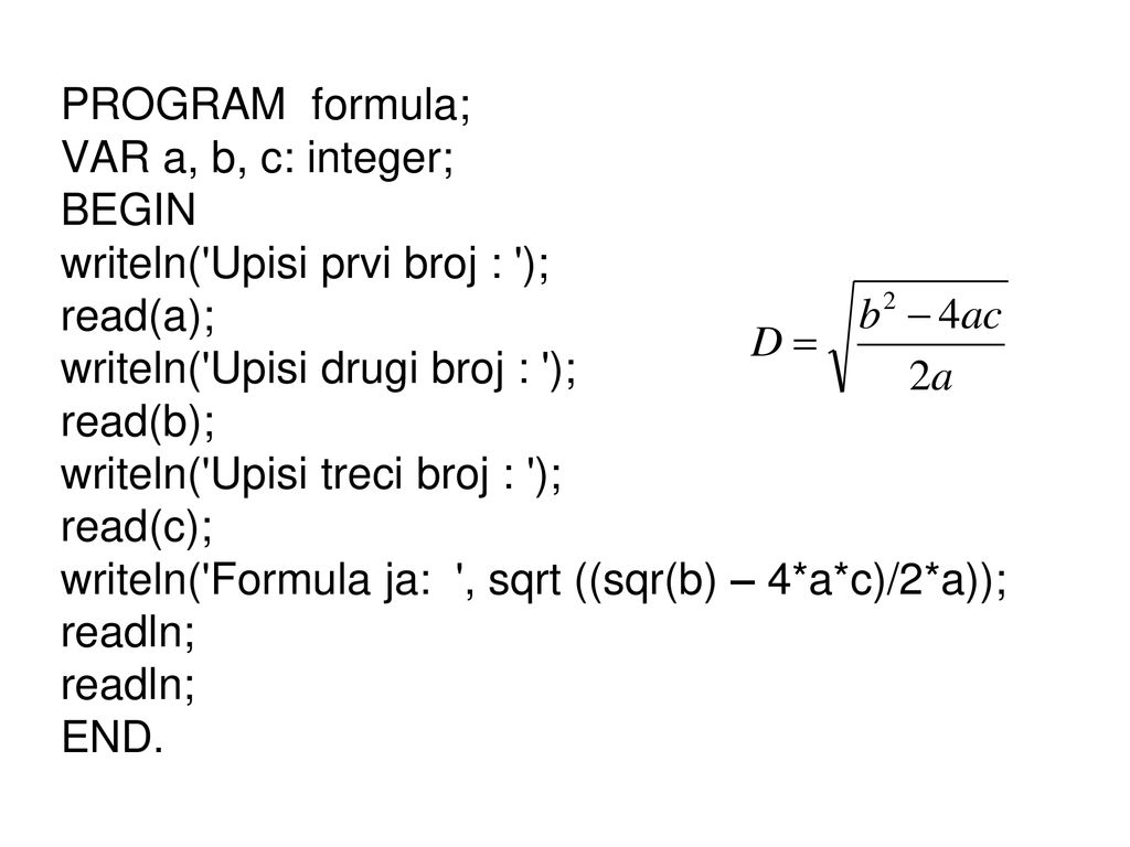 PROGRAM formula; VAR a, b, c: integer; BEGIN writeln( Upisi prvi broj : ); read(a); writeln( Upisi drugi broj : ); read(b); writeln( Upisi treci broj : ); read(c); writeln( Formula ja: , sqrt ((sqr(b) – 4*a*c)/2*a)); readln; END.