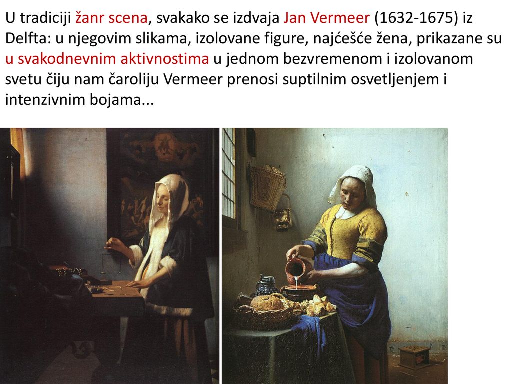 U tradiciji žanr scena, svakako se izdvaja Jan Vermeer ( ) iz Delfta: u njegovim slikama, izolovane figure, najćešće žena, prikazane su u svakodnevnim aktivnostima u jednom bezvremenom i izolovanom svetu čiju nam čaroliju Vermeer prenosi suptilnim osvetljenjem i intenzivnim bojama...