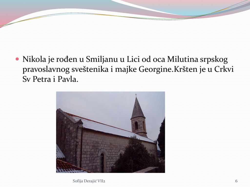 Nikola je rođen u Smiljanu u Lici od oca Milutina srpskog pravoslavnog sveštenika i majke Georgine.Kršten je u Crkvi Sv Petra i Pavla.