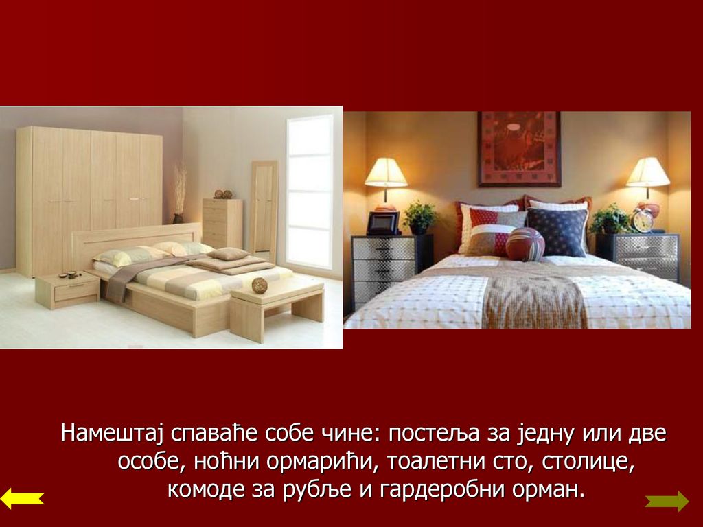 Намештај спаваће собе чине: постеља за једну или две особе, ноћни ормарићи, тоалетни сто, столице, комоде за рубље и гардеробни орман.