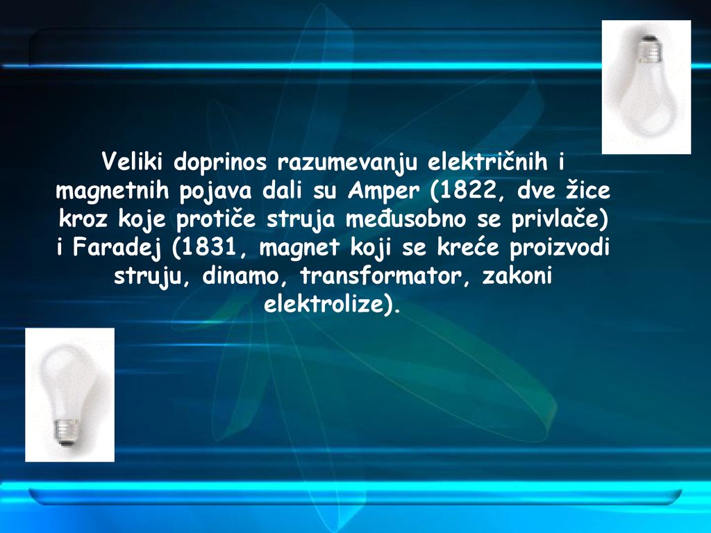 Veliki doprinos razumevanju električnih i magnetnih pojava dali su Amper (1822, dve žice kroz koje protiče struja međusobno se privlače) i Faradej (1831, magnet koji se kreće proizvodi struju, dinamo, transformator, zakoni elektrolize).