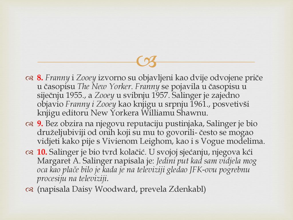 8. Franny i Zooey izvorno su objavljeni kao dvije odvojene priče u časopisu The New Yorker. Franny se pojavila u časopisu u siječnju 1955., a Zooey u svibnju Salinger je zajedno objavio Franny i Zooey kao knjigu u srpnju 1961., posvetivši knjigu editoru New Yorkera Williamu Shawnu.