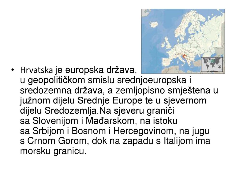 Hrvatska je europska država, u geopolitičkom smislu srednjoeuropska i sredozemna država, a zemljopisno smještena u južnom dijelu Srednje Europe te u sjevernom dijelu Sredozemlja.Na sjeveru graniči sa Slovenijom i Mađarskom, na istoku sa Srbijom i Bosnom i Hercegovinom, na jugu s Crnom Gorom, dok na zapadu s Italijom ima morsku granicu.