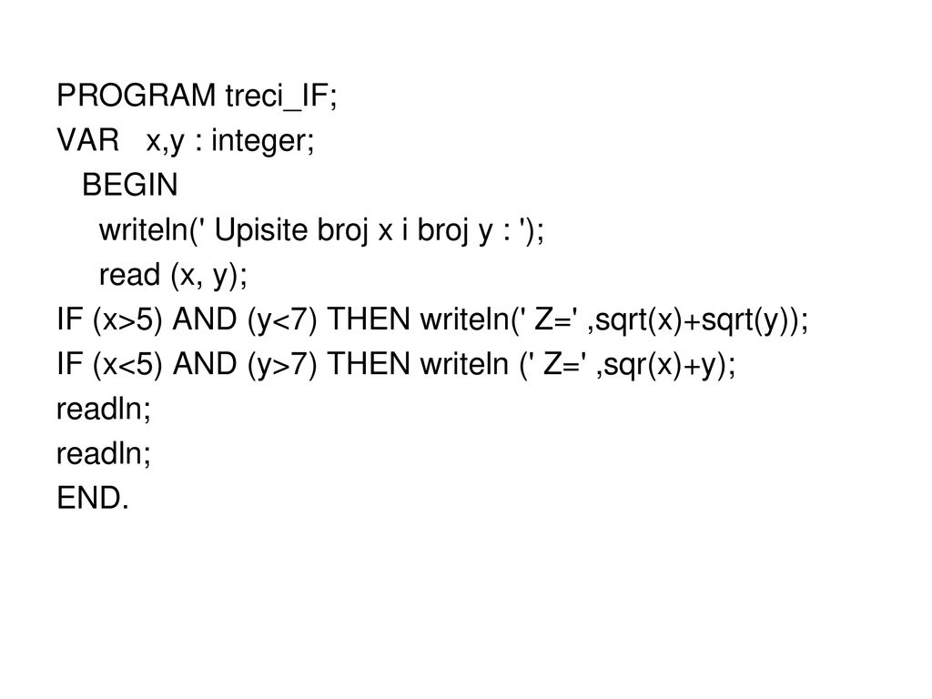 PROGRAM treci_IF; VAR x,y : integer; BEGIN writeln( Upisite broj x i broj y : ); read (x, y); IF (x>5) AND (y<7) THEN writeln( Z= ,sqrt(x)+sqrt(y)); IF (x<5) AND (y>7) THEN writeln ( Z= ,sqr(x)+y); readln; END.