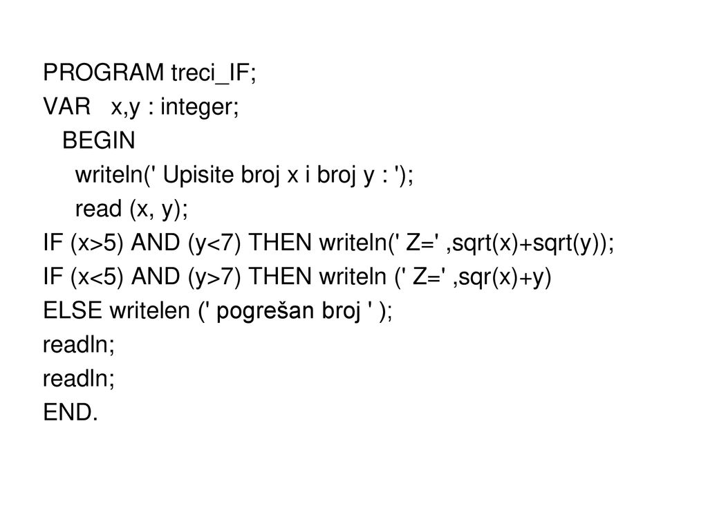 PROGRAM treci_IF; VAR x,y : integer; BEGIN writeln( Upisite broj x i broj y : ); read (x, y); IF (x>5) AND (y<7) THEN writeln( Z= ,sqrt(x)+sqrt(y)); IF (x<5) AND (y>7) THEN writeln ( Z= ,sqr(x)+y) ELSE writelen ( pogrešan broj ); readln; END.