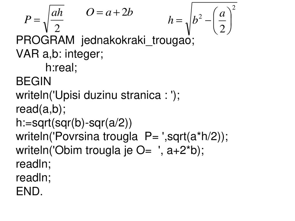 PROGRAM jednakokraki_trougao; VAR a,b: integer; h:real; BEGIN writeln( Upisi duzinu stranica : ); read(a,b); h:=sqrt(sqr(b)-sqr(a/2)) writeln( Povrsina trougla P= ,sqrt(a*h/2)); writeln( Obim trougla je O= , a+2*b); readln; END.