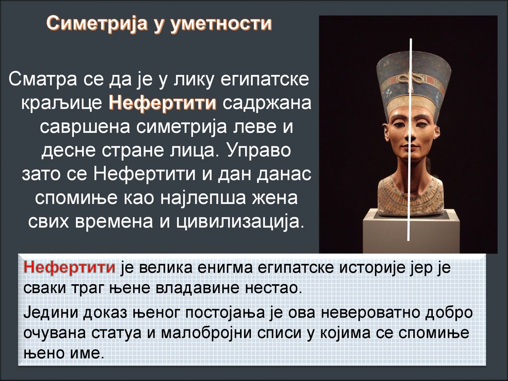 Симетрија у уметности Сматра се да је у лику египатске краљице Нефертити садржана савршена симетрија леве и десне стране лица. Управо зато се Нефертити и дан данас спомиње као најлепша жена свих времена и цивилизација.
